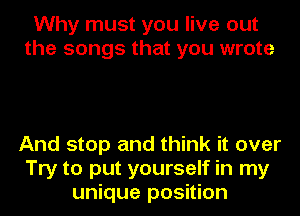 Why must you live out
the songs that you wrote

And stop and think it over
Try to put yourself in my
unique position