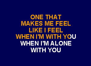 ONE THAT
MAKES ME FEEL

LIKE I FEEL

WHEN I'M WITH YOU
WHEN I'M ALONE
WITH YOU