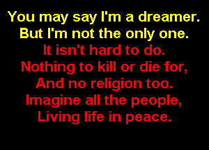 You may say I'm a dreamer.
But I'm not the only one.
It isn't hard to do.
Nothing to kill or die for,
And no religion too.
Imagine all the people,
Living life in peace.