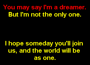 You may say I'm a dreamer.
But I'm not the only one.

I hope someday you'll join
us, and the world will be
as one.