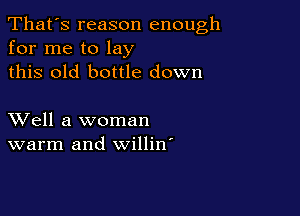 That's reason enough
for me to lay
this old bottle down

XVell a woman
warm and willin'