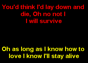 You'd think I'd lay down and
die, Oh no not I
I will survive

0h as long as I know how to
love I know I'll stay alive