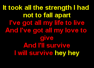 It took all the strength I had
not to fall apart
I've got all my life to live
And I've got all my love to
give
And I'll survive
I will survive hey hey