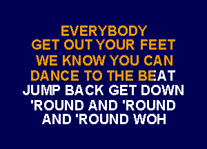 EVERYBODY
GET OUT YOUR FEET

WE KNOW YOU CAN

DANCE TO THE BEAT
JUMP BACK GET DOWN

'ROUND AND 'ROUND
AND 'ROUND WOH