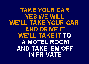 TAKE YOUR CAR

YES WE WILL
WE'LL TAKE YOUR CAR

AND DRIVE IT
WE'LL TAKE IT TO

A MOTEL ROOM

AND TAKE 'EM OFF
IN PRIVATE