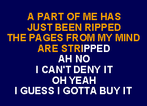 A PART OF ME HAS

JUST BEEN RIPPED
THE PAGES FROM MY MIND
ARE STRIPPED
AH NO
I CAN'T DENY IT

OH YEAH
I GUESS I GOTTA BUY IT