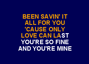 BEEN SAVIN' IT
ALL FOR YOU

'CAUSE ONLY

LOVE CAN LAST
YOU'RE SO FINE
AND YOU'RE MINE