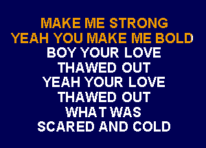 MAKE ME STRONG

YEAH YOU MAKE ME BOLD
BOY YOUR LOVE

THAWED OUT
YEAH YOUR LOVE

THAWED OUT

WHAT WAS
SCARED AND COLD
