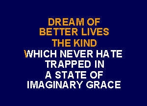 DREAM OF
BETTER LIVES

THE KIND

WHICH NEVER HATE
TRAPPED IN

A STATE OF

IMAGINARY GRACE l