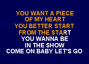 YOU WANT A PIECE
OF MY HEART

YOU BETTER START

FROM THE START
YOU WANNA BE

IN THE SHOW
COME ON BABY LET'S GO