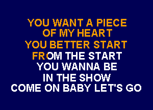 YOU WANT A PIECE
OF MY HEART

YOU BETTER START

FROM THE START
YOU WANNA BE

IN THE SHOW
COME ON BABY LET'S GO