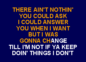 THERE AIN'T NOTHIN'

YOU COULD ASK
I COULD ANSWER

YOU WHEN I WANT
BUTI WAS

GONNA CHANGE

TILL I'M NOT IF YA KEEP
DOIN' THINGS I DON'T