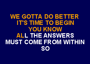 WE GOTTA DO BETTER
IT'S TIME TO BEGIN

YOU KNOW
ALL THE ANSWERS

MUST COME FROM WITHIN
SO