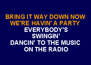 BRING IT WAY DOWN NOW
WE'RE HAVIN' A PARTY

EVERYBODY'S
SWINGIN'

DANCIN' TO THE MUSIC
ON THE RADIO