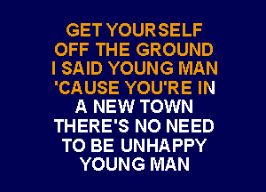 GET YOURSELF

OFF THE GROUND
I SAID YOUNG MAN

'CAUSE YOU'RE IN
A NEW TOWN

THERE'S NO NEED
TO BE UNHAPPY

YOUNG MAN I