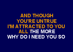 AND THOUGH

YOU'RE UNTRUE

I'M ATTRACTED TO YOU
ALL THE MORE

WHY DO I NEED YOU SO