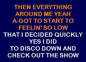 THEN EVERYTHING
AROUND MEYEAH
A-GOT TO START T0
FEELIN' 80 LOW
THATI DECIDED QUICKLY
YES I DID
TO DISCO DOWN AND
CHECK OUTTHESHOW