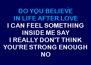 DO YOU BELIEVE
IN LIFE AFTERLOVE
I CAN FEEL SOMETHING
INSIDEME SAY
I REALLY DON'T THINK
YOU'RE STRONG ENOUGH
N0