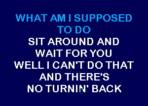 WHAT AM I SUPPOSED
TO DO
SIT AROUND AND
WAIT FOR YOU
WELL I CAN'T DO THAT
AND THERE'S
N0 TURNIN' BACK