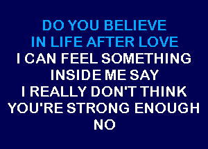 DO YOU BELIEVE
IN LIFE AFTER LOVE
I CAN FEEL SOMETHING
INSIDEME SAY
I REALLY DON'T THINK
YOU'RE STRONG ENOUGH
N0
