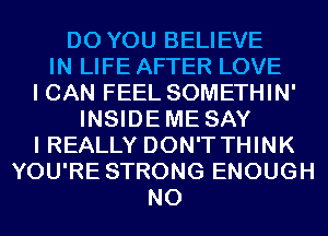 DO YOU BELIEVE
IN LIFE AFTER LOVE
I CAN FEEL SOMETHIN'
INSIDEME SAY
I REALLY DON'T THINK
YOU'RE STRONG ENOUGH
N0