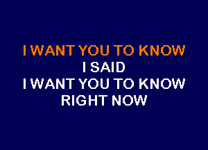 IWANT YOU TO KNOW
ISAID

IWANT YOU TO KNOW
RIGHT NOW