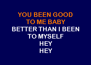 YOU BEEN GOOD
TO ME BABY
BETTER THAN l BEEN
TO MYSELF
HEY
HEY