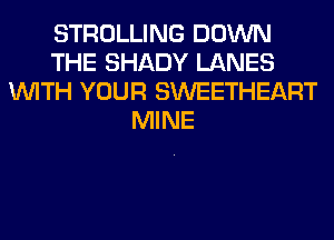 STROLLING DOWN
THE SHADY LANES
WITH YOUR SWEETHEART
MINE