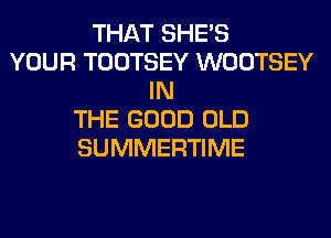 THAT SHE'S
YOUR TOOTSEY WOOTSEY
IN
THE GOOD OLD
SUMMERTIME