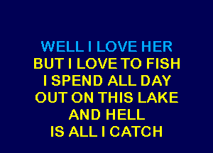WELL I LOVE HER
BUT I LOVE TO FISH
I SPEND ALL DAY
OUT ON THIS LAKE
AND HELL
IS ALL I CATCH