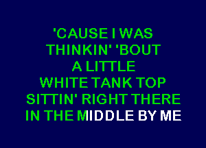 'CAUSE I WAS
THINKIN' 'BOUT
A LITTLE
WHITE TANKTOP
SITI'IN' RIGHT THERE
IN THE MIDDLE BY ME