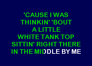 'CAUSE I WAS
THINKIN' 'BOUT
A LITTLE
WHITE TANKTOP
SITI'IN' RIGHT THERE
IN THE MIDDLE BY ME