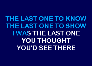 THE LAST ONETO KNOW
THE LAST ONETO SHOW
I WAS THE LAST ONE
YOU THOUGHT
YOU'D SEE THERE