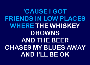 'CAUSE I GOT
FRIENDS IN LOW PLACES
WHERETHEWHISKEY
DROWNS
AND THE BEER

CHASES MY BLU ES AWAY
AND I'LL BE 0K
