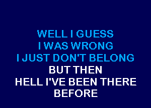 WELL I GUESS
IWAS WRONG
IJUST DON'T BELONG
BUTTHEN

HELL I'VE BEEN TH ERE
BEFORE