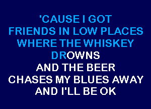 'CAUSE I GOT
FRIENDS IN LOW PLACES
WHERETHEWHISKEY
DROWNS
AND THE BEER

CHASES MY BLU ES AWAY
AND I'LL BE 0K