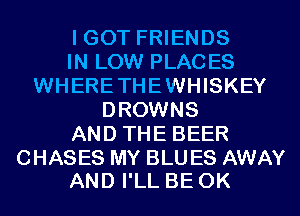 I GOT FRIENDS
IN LOW PLACES
WHERETHEWHISKEY
DROWNS
AND THE BEER

CHASES MY BLU ES AWAY
AND I'LL BE 0K