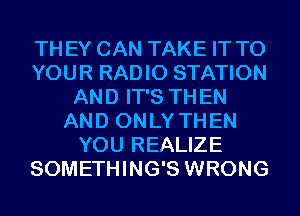 THEY CAN TAKE IT TO
YOUR RADIO STATION
AND IT'S THEN
AND ONLY THEN
YOU REALIZE
SOMETHING'S WRONG