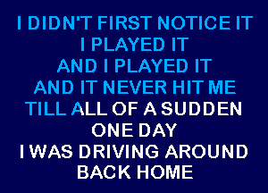 I DIDN'T FIRST NOTICE IT
I PLAYED IT
AND I PLAYED IT
AND IT NEVER HIT ME
TILL ALL OF A SUDDEN
ONE DAY

IWAS DRIVING AROUND
BACK HOME