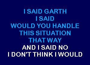 I SAID GARTH
I SAID
WOULD YOU HANDLE
THIS SITUATION
THAT WAY

AND I SAID N0
IDON'TTHINKIWOULD