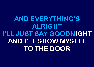 AND EVERYTHING'S
ALRIGHT
I'LLJUST SAY GOODNIGHT
AND I'LL SHOW MYSELF
TO THE DOOR