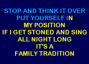 STOP AND THINK IT OVER
PUT YOURSELF IN
MY POSITION
IF I GET STONED AND SING
ALL NIGHT LONG
IT'S A
FAMILY TRADITION