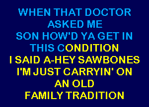 WHEN THAT DOCTOR
ASKED ME

SON HOW'D YA GET IN

THIS CONDITION
I SAID A-H EY SAWBONES
I'MJUST CARRYIN' ON
AN OLD

FAMILY TRADITION