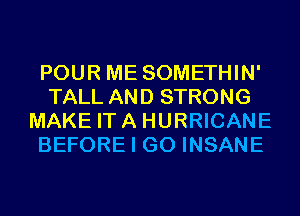 POUR ME SOMETHIN'
TALL AND STRONG
MAKE ITA HURRICANE
BEFORE I GO INSANE