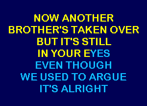 NOW ANOTH ER
BROTH ER'S TAKEN OVER
BUT IT'S STILL
IN YOUR EYES
EVEN THOUGH
WE USED TO ARGUE
IT'S ALRIGHT