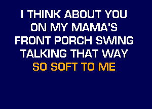 I THINK ABOUT YOU
ON MY MAMA'S
FRONT PORCH SWING
TALKING THAT WAY
SO SOFT TO ME