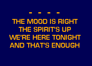 THE MOOD IS RIGHT
THE SPIRITS UP
WERE HERE TONIGHT
AND THAT'S ENOUGH