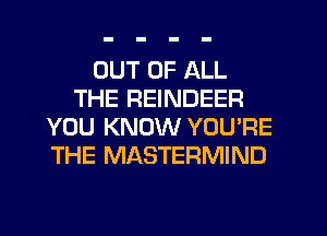 OUT OF ALL
THE REINDEER
YOU KNOW YOU'RE
THE MASTERMIND