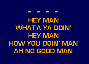 HEY MAN
WHAT'A YA DUIN'

HEY MAN
HOW YOU DOIN' MAN
AH NO GOOD MAN