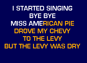 I STARTED SINGING
BYE BYE
MISS AMERICAN PIE
DROVE MY CHEW
TO THE LEW
BUT THE LEW WAS DRY